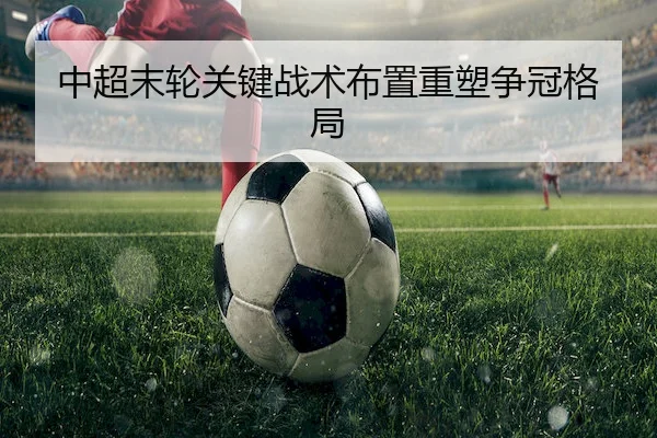 中超末轮关键战术布置重塑争冠格局